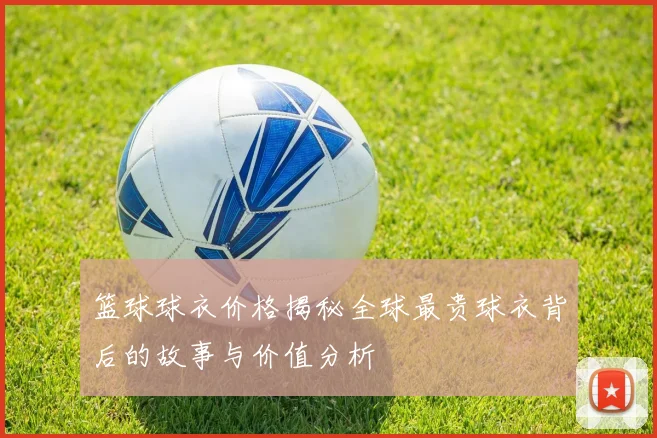 篮球球衣价格揭秘全球最贵球衣背后的故事与价值分析