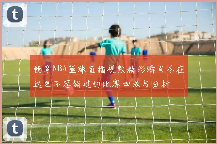 畅享NBA篮球直播视频精彩瞬间尽在这里不容错过的比赛回放与分析