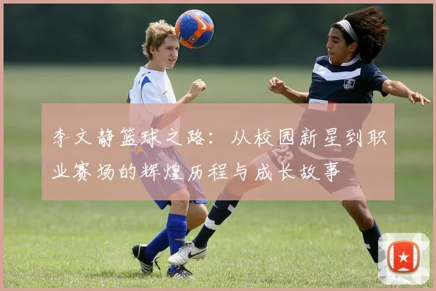 李文静篮球之路：从校园新星到职业赛场的辉煌历程与成长故事