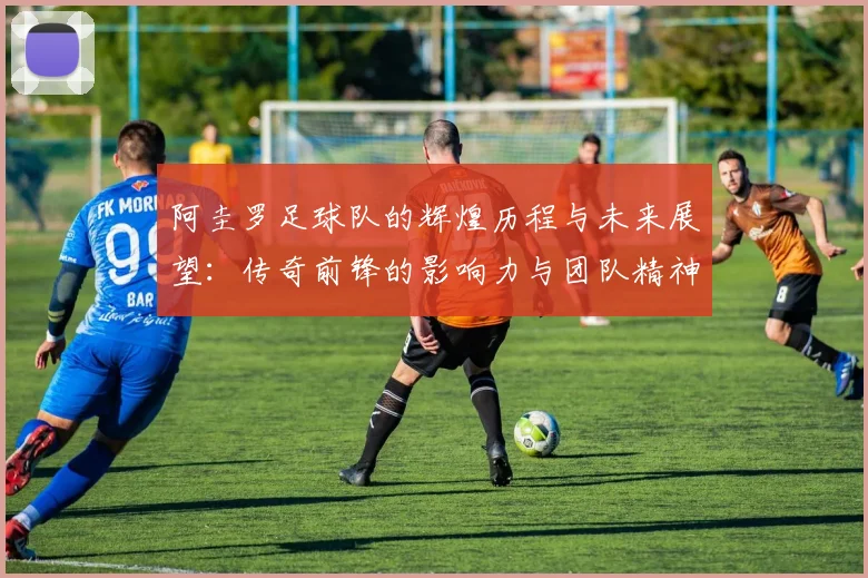 阿圭罗足球队的辉煌历程与未来展望：传奇前锋的影响力与团队精神