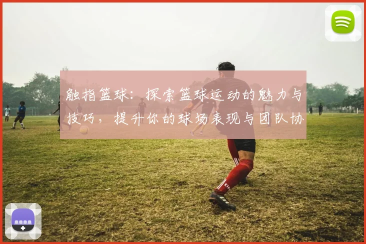 触指篮球：探索篮球运动的魅力与技巧，提升你的球场表现与团队协作能力